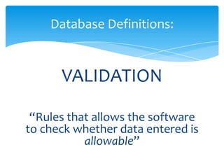 VALIDATION
“Rules that allows the software
to check whether data entered is
allowable”
Database Definitions:
 
