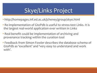 Skye/Links Project
• http://homepages.inf.ed.ac.uk/jcheney/group/skye.html
• Re-implementation of GtoPdb is useful to stress-test Links. It is
the largest real-world application ever written in Links
• Real benefit could be implementation of archiving and
provenance tracking within the curation tool
• Feedback from Simon Fowler describes the database schema of
GtoPdb as ‘excellent’ and ‘very easy to understand and work
with’.
 