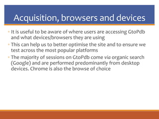 Acquisition, browsers and devices
◦ It is useful to be aware of where users are accessing GtoPdb
and what devices/browsers they are using
◦ This can help us to better optimise the site and to ensure we
test across the most popular platforms
◦ The majority of sessions on GtoPdb come via organic search
(Google) and are performed predominantly from desktop
devices. Chrome is also the browse of choice
 