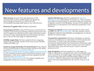 New features and developments
Web services: As part of the development of the
GtoImmuPdb we have added target and ligands of
immunological relevance, as well as the new
immunopharmacology data types to our web services
Renewal of supplier links: Already mentioned
Converting to HTTPS: Using HTTPS (secure connection) on
websites is becoming increasingly important (browsers and
search engines are starting to warn users when they access
an insecure site). Working with UoE Information Services,
this is now at the final stage of implementation
ChEMBL target links: We have updated all our outgoing
target links to ChEMBL based on the most recent ChEMBL
release (ChEMBL 25)
Switch to using Chemicalize Pro (ChemAxon): A key feature
of the IUPHAR Guide to Pharmacology website is the ability
to perform searches by chemical structure
(http://www.guidetopharmacology.org/GRAC/chemSearch.js
p). The chemical structure search tool utilises Marvin JS by
ChemAxon. In the 2019.1 release we have updated the API
control to use Chemicalize Pro
(https://pro.chemicalize.com/). This update simplifies the
integration of Marvin JS into our website
Update CDK libraries: We have updated the Chemical
Development Kit (CDK) library to version 2.2. This is used by
the Guide to Pharmacology to calculate molecular properties
of ligands curated in the database. As part of this update, we
performed a re-calculation of all molecular properties in the
database
Endogenous ligands: A new download file has been made
available on our downloads page. This file contains a list of
all ligands marked in the database as endogenous or natural
ligands for a given target
Transduction mechanisms: We have undertaken curatorial
work to consolidate our curated data on GPCR transduction
mechanism. In some cases, the database contained
inconsistent data between the transduction mechanism data
on a targets detailed view and its concise view. Our analysis
identified these cases and we’ve put in place curatorial
protocols to fix
Page Navigation: We have updated our web-pages to
feature a drop-down navigation bar, which is revealed when
users scroll-down on longer pages. Many pages on GtoPdb
are quite long, particularly detailed targets pages (e.g. CB1
receptor) – the new drop-down menu keeps key menu
items, and most importantly the site search, in focus at all
time
 