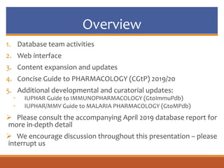 Overview
1. Database team activities
2. Web interface
3. Content expansion and updates
4. Concise Guide to PHARMACOLOGY (CGtP) 2019/20
5. Additional developmental and curatorial updates:
◦ IUPHAR Guide to IMMUNOPHARMACOLOGY (GtoImmuPdb)
◦ IUPHAR/MMV Guide to MALARIA PHARMACOLOGY (GtoMPdb)
 Please consult the accompanying April 2019 database report for
more in-depth detail
 We encourage discussion throughout this presentation – please
interrupt us
 