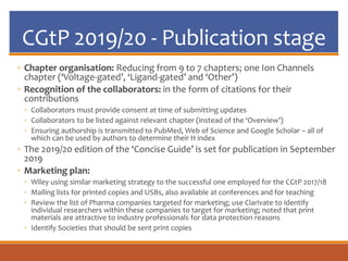 CGtP 2019/20 - Publication stage
◦ Chapter organisation: Reducing from 9 to 7 chapters; one Ion Channels
chapter (‘Voltage-gated’, ‘Ligand-gated’ and ‘Other’)
◦ Recognition of the collaborators: in the form of citations for their
contributions
◦ Collaborators must provide consent at time of submitting updates
◦ Collaborators to be listed against relevant chapter (instead of the ‘Overview’)
◦ Ensuring authorship is transmitted to PubMed, Web of Science and Google Scholar – all of
which can be used by authors to determine their H index
◦ The 2019/20 edition of the ‘Concise Guide’ is set for publication in September
2019
◦ Marketing plan:
◦ Wiley using similar marketing strategy to the successful one employed for the CGtP 2017/18
◦ Mailing lists for printed copies and USBs, also available at conferences and for teaching
◦ Review the list of Pharma companies targeted for marketing; use Clarivate to identify
individual researchers within these companies to target for marketing; noted that print
materials are attractive to industry professionals for data protection reasons
◦ Identify Societies that should be sent print copies
 
