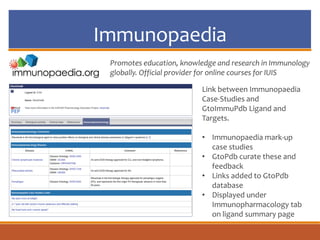 Immunopaedia
Link between Immunopaedia
Case-Studies and
GtoImmuPdb Ligand and
Targets.
• Immunopaedia mark-up
case studies
• GtoPdb curate these and
feedback
• Links added to GtoPdb
database
• Displayed under
Immunopharmacology tab
on ligand summary page
Promotes education, knowledge and research in Immunology
globally. Official provider for online courses for IUIS
 
