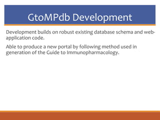 GtoMPdb Development
Development builds on robust existing database schema and web-
application code.
Able to produce a new portal by following method used in
generation of the Guide to Immunopharmacology.
 