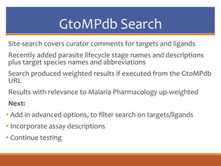 GtoMPdb Search
Site-search covers curator comments for targets and ligands
Recently added parasite lifecycle stage names and descriptions
plus target species names and abbreviations
Search produced weighted results if executed from the GtoMPdb
URL
Results with relevance to Malaria Pharmacology up-weighted
Next:
• Add in advanced options, to filter search on targets/ligands
• Incorporate assay descriptions
• Continue testing
 