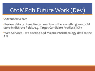 GtoMPdb Future Work (Dev)
• Advanced Search
• Review data captured in comments – is there anything we could
store in discrete fields, e.g. Target Candidate Profiles (TCP).
• Web Services – we need to add Malaria Pharmacology data to the
API
 