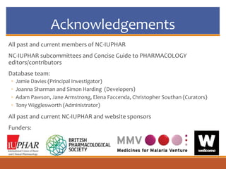 Acknowledgements
All past and current members of NC-IUPHAR
NC-IUPHAR subcommittees and Concise Guide to PHARMACOLOGY
editors/contributors
Database team:
◦ Jamie Davies (Principal Investigator)
◦ Joanna Sharman and Simon Harding (Developers)
◦ Adam Pawson, Jane Armstrong, Elena Faccenda, Christopher Southan (Curators)
◦ Tony Wigglesworth (Administrator)
All past and current NC-IUPHAR and website sponsors
Funders:
 