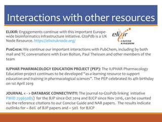 Interactions with other resources
ELIXIR: Engagements continue with this important Europe-
wide bioinformatics infrastructure initiative. GtoPdb is a UK
Node Resource. https://elixiruknode.org/
PUBCHEM: We continue our important interactions with PubChem, including by both
mail and TC conversations with Evan Bolton, Paul Theissen and other members of the
team
IUPHAR PHARMACOLOGY EDUCATION PROJECT (PEP): The IUPHAR Pharmacology
Education project continues to be developed “as a learning resource to support
education and training in pharmacological sciences”. The PEP celebrated its 4th birthday
on 1st April 2019
JOURNAL < - > DATABASE CONNECTIVITY: The journal-to-GtoPdb linking initiative
PMID 25965085) for the BJP since Oct 2014 and BJCP since Nov 2016, can be counted
via the reference citations to our Concise Guide and NAR papers. The results indicate
outlinks for ~ 80% of BJP papers and ~ 50% for BJCP
 
