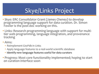 Skye/Links Project
• Skye: ERC Consolidator Grant (James Cheney) to develop
programming language support for data curation. Dr. Simon
Fowler is the post-doc working on this.
• Links: Research programming language with support for multi-
tier web programming, language integration, and provenance
tracking
• Aims:
• Reimplement GtoPdb in Links
• Apply language features to a real-world scientific database
• Identify new language features useful for data curators
• Progress: Most core functionality implemented; hoping to start
on curation interface soon
 