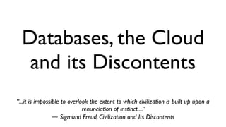 Databases, the Cloud 
and its Discontents 
“...it is impossible to overlook the extent to which civilization is built up upon a 
renunciation of instinct....” 
― Sigmund Freud, Civilization and Its Discontents 
 