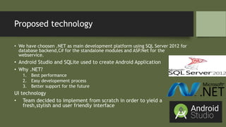 Proposed technology
• We have choosen .NET as main development platform using SQL Server 2012 for
database backend,C# for the standalone modules and ASP.Net for the
webservice.
• Android Studio and SQLite used to create Android Application
• Why .NET?
1. Best performance
2. Easy developement process
3. Better support for the future
UI technology
• Team decided to implement from scratch in order to yield a
fresh,stylish and user friendly interface
 
