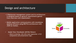 Design and architecture
• E-Restaurant management system and its architecture
is designed based on general requirements gained
from interview with stakeholders.
• Mobile application communication with standalone
desktop software using RESTful architecture with
JSON as median.
• Model View ViewModel (MVVM) Pattern
• Allow to develop (UI) with clear seperation of UI
components and presantation logic.
 
