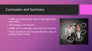 Conclusion and Summary
• e-RMS is a critical tool used in food sales and
operations
• Technology is the answer
• e-RMS are increasingly used with the internet
• Future advances will incorporate new ways of
paying (smart cards)
 