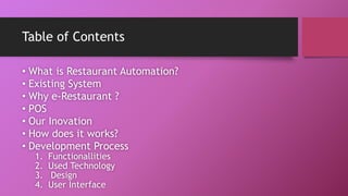 Table of Contents
• What is Restaurant Automation?
• Existing System
• Why e-Restaurant ?
• POS
• Our Inovation
• How does it works?
• Development Process
1. Functionallities
2. Used Technology
3. Design
4. User Interface
 