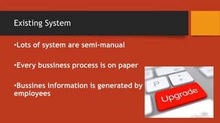 Existing System
•Lots of system are semi-manual
•Every bussiness process is on paper
•Bussines information is generated by
employees
 