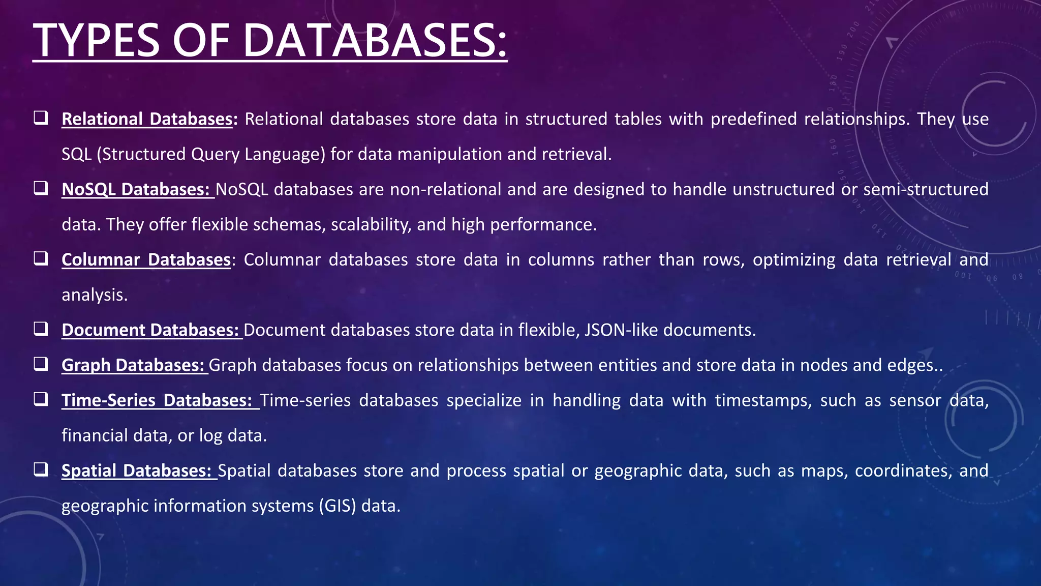  Relational Databases: Relational databases store data in structured tables with predefined relationships. They use
SQL (Structured Query Language) for data manipulation and retrieval.
 NoSQL Databases: NoSQL databases are non-relational and are designed to handle unstructured or semi-structured
data. They offer flexible schemas, scalability, and high performance.
 Columnar Databases: Columnar databases store data in columns rather than rows, optimizing data retrieval and
analysis.
 Document Databases: Document databases store data in flexible, JSON-like documents.
 Graph Databases: Graph databases focus on relationships between entities and store data in nodes and edges..
 Time-Series Databases: Time-series databases specialize in handling data with timestamps, such as sensor data,
financial data, or log data.
 Spatial Databases: Spatial databases store and process spatial or geographic data, such as maps, coordinates, and
geographic information systems (GIS) data.
TYPES OF DATABASES:
 