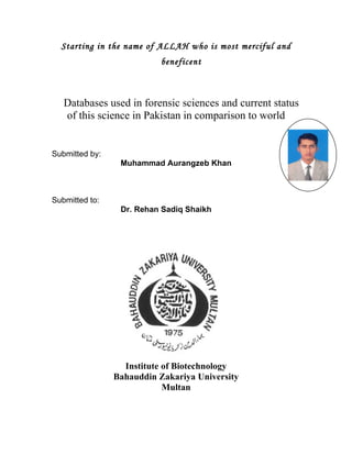 Starting in the name of ALLAH who is most merciful and
                           beneficent



   Databases used in forensic sciences and current status
   of this science in Pakistan in comparison to world


Submitted by:
                 Muhammad Aurangzeb Khan



Submitted to:
                 Dr. Rehan Sadiq Shaikh




                  Institute of Biotechnology
                Bahauddin Zakariya University
                            Multan
 