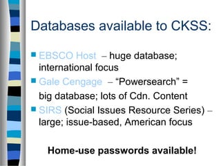 Databases available to CKSS:
 EBSCO     Host – huge database;
  international focus
 Gale Cengage – “Powersearch” =

  big database; lots of Cdn. Content
 SIRS (Social Issues Resource Series) –
  large; issue-based, American focus

   Home-use passwords available!
 
