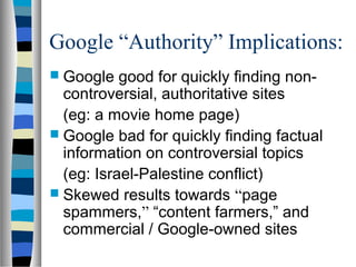 Google “Authority” Implications:
 Google   good for quickly finding non-
  controversial, authoritative sites
  (eg: a movie home page)
 Google bad for quickly finding factual
  information on controversial topics
  (eg: Israel-Palestine conflict)
 Skewed results towards “page
  spammers,” “content farmers,” and
  commercial / Google-owned sites
 