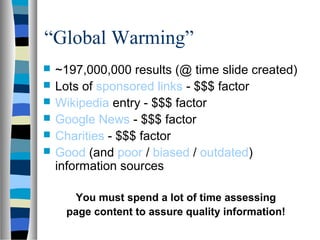 “Global Warming”
   ~197,000,000 results (@ time slide created)
   Lots of sponsored links - $$$ factor
   Wikipedia entry - $$$ factor
   Google News - $$$ factor
   Charities - $$$ factor
   Good (and poor / biased / outdated)
    information sources

      You must spend a lot of time assessing
     page content to assure quality information!
 