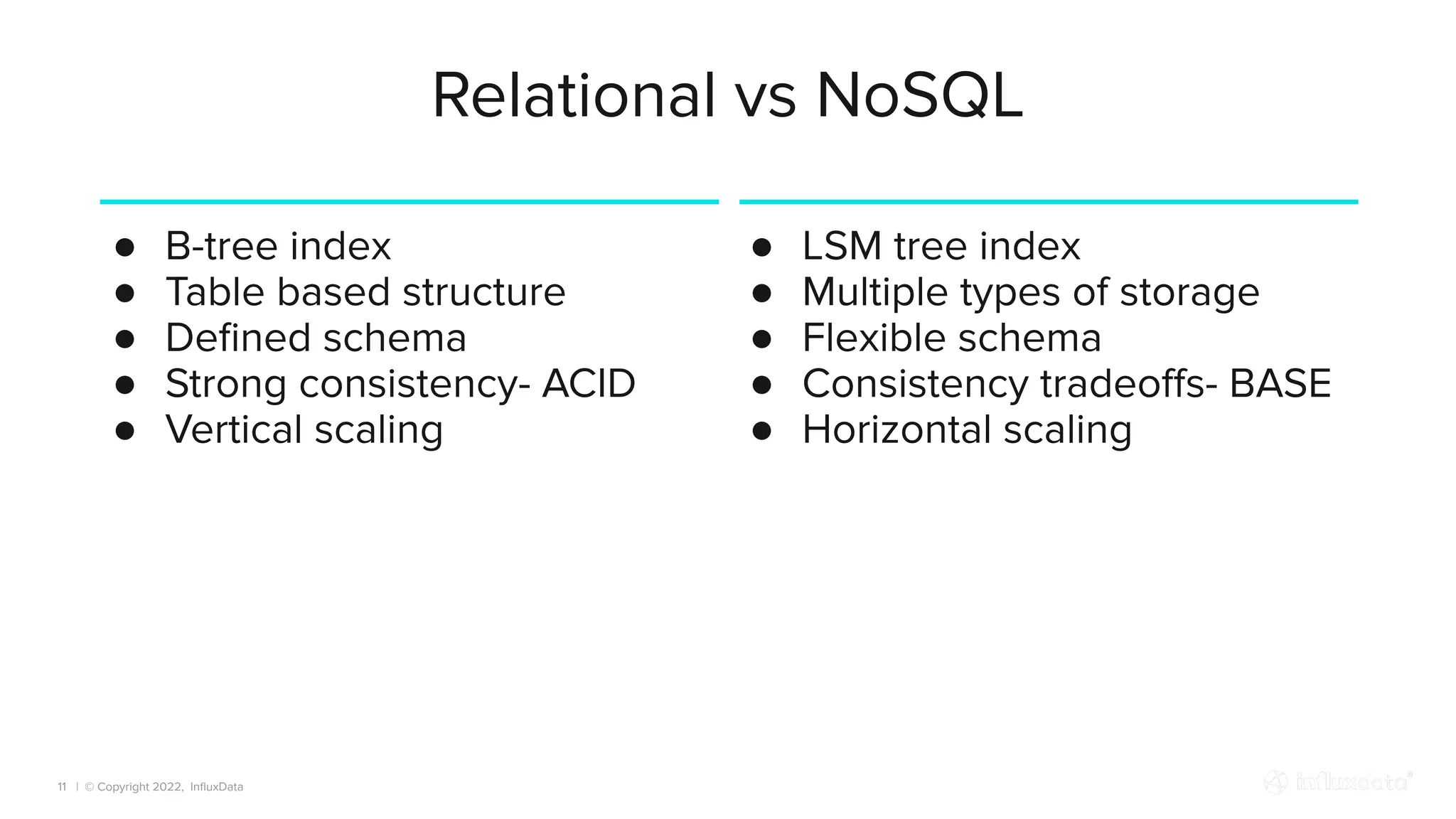 | © Copyright 2022, InﬂuxData
Relational vs NoSQL
● B-tree index
● Table based structure
● Deﬁned schema
● Strong consistency- ACID
● Vertical scaling
11
● LSM tree index
● Multiple types of storage
● Flexible schema
● Consistency tradeoﬀs- BASE
● Horizontal scaling
 