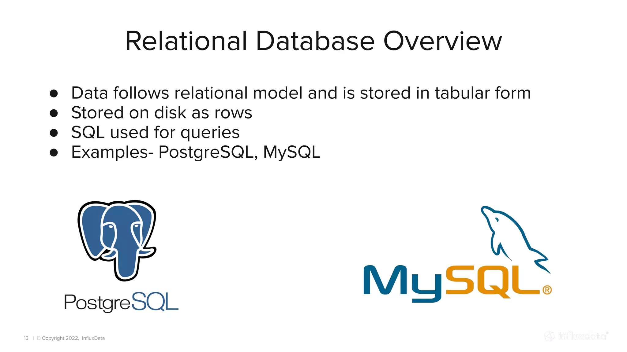 | © Copyright 2022, InﬂuxData
Relational Database Overview
13
● Data follows relational model and is stored in tabular form
● Stored on disk as rows
● SQL used for queries
● Examples- PostgreSQL, MySQL
 