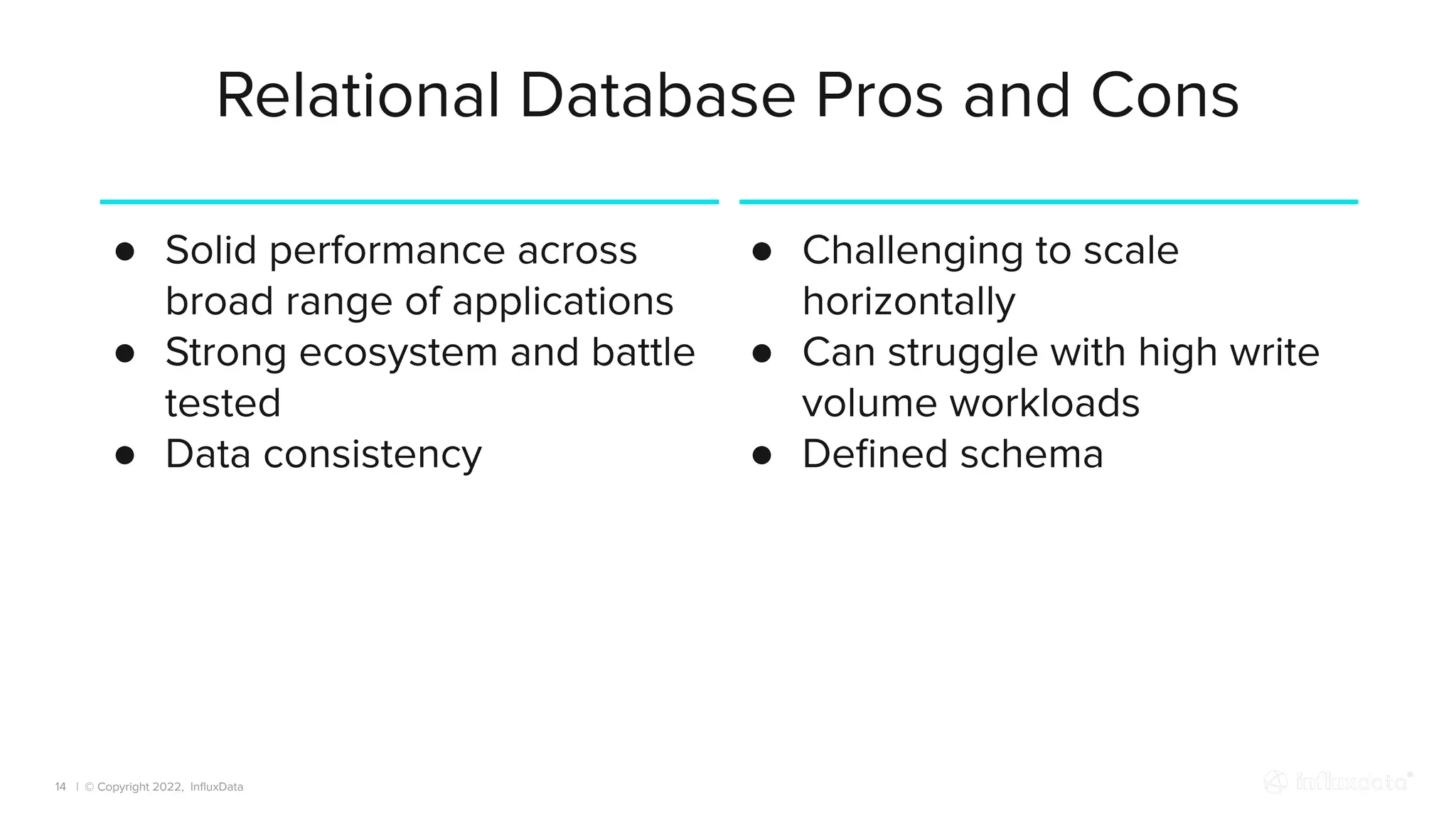 | © Copyright 2022, InﬂuxData
Relational Database Pros and Cons
14
● Solid performance across
broad range of applications
● Strong ecosystem and battle
tested
● Data consistency
● Challenging to scale
horizontally
● Can struggle with high write
volume workloads
● Deﬁned schema
 