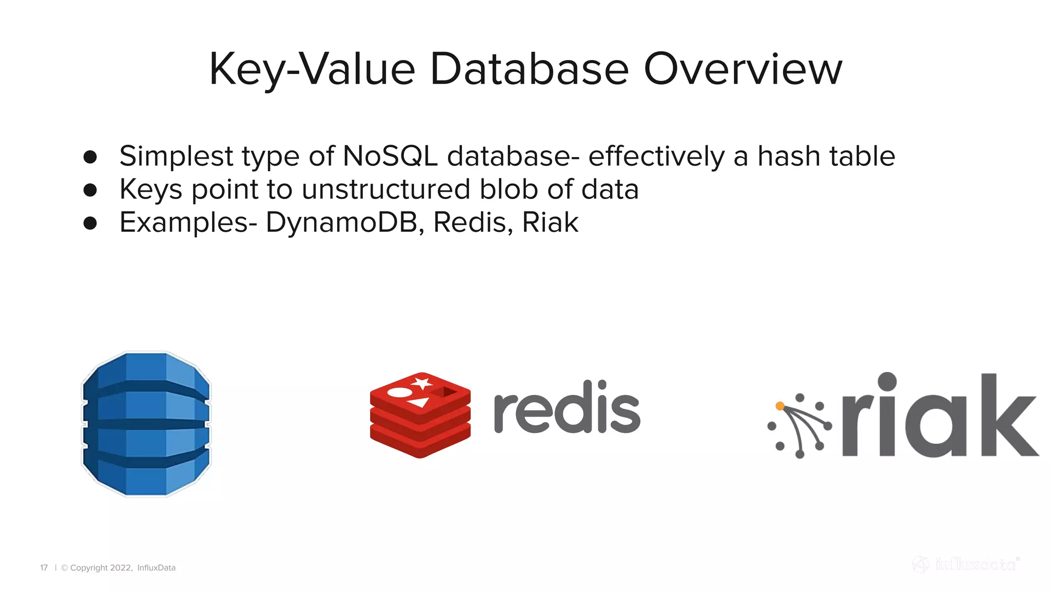 | © Copyright 2022, InﬂuxData
Key-Value Database Overview
17
● Simplest type of NoSQL database- eﬀectively a hash table
● Keys point to unstructured blob of data
● Examples- DynamoDB, Redis, Riak
 