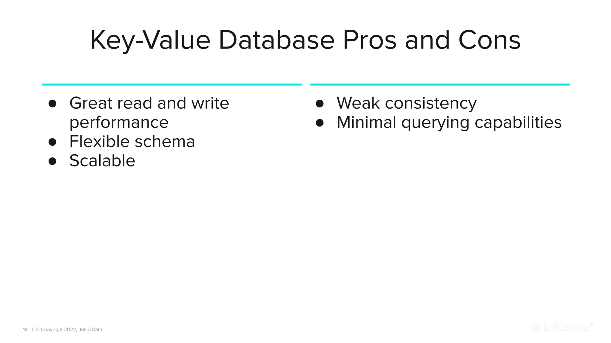 | © Copyright 2022, InﬂuxData
Key-Value Database Pros and Cons
18
● Great read and write
performance
● Flexible schema
● Scalable
● Weak consistency
● Minimal querying capabilities
 