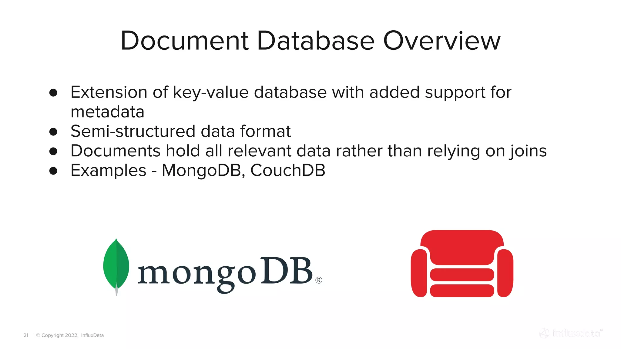 | © Copyright 2022, InﬂuxData
Document Database Overview
21
● Extension of key-value database with added support for
metadata
● Semi-structured data format
● Documents hold all relevant data rather than relying on joins
● Examples - MongoDB, CouchDB
 