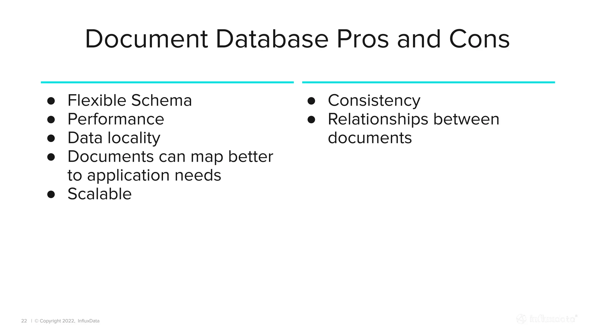 | © Copyright 2022, InﬂuxData
Document Database Pros and Cons
22
● Flexible Schema
● Performance
● Data locality
● Documents can map better
to application needs
● Scalable
● Consistency
● Relationships between
documents
 