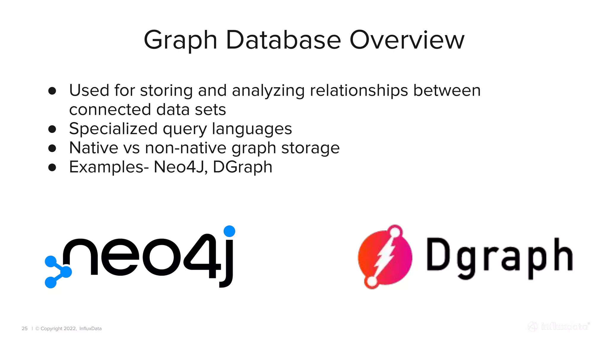 | © Copyright 2022, InﬂuxData
Graph Database Overview
25
● Used for storing and analyzing relationships between
connected data sets
● Specialized query languages
● Native vs non-native graph storage
● Examples- Neo4J, DGraph
 