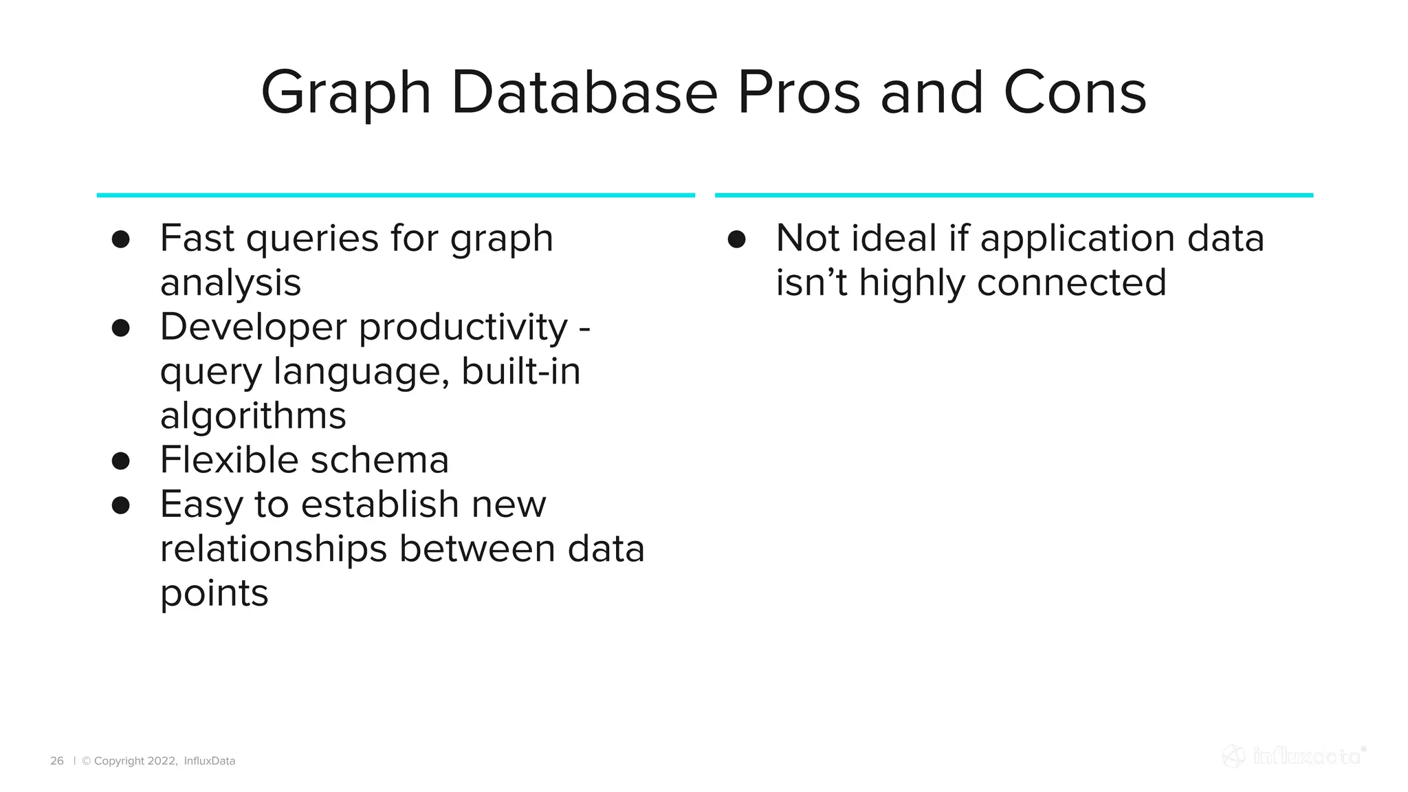 | © Copyright 2022, InﬂuxData
Graph Database Pros and Cons
26
● Fast queries for graph
analysis
● Developer productivity -
query language, built-in
algorithms
● Flexible schema
● Easy to establish new
relationships between data
points
● Not ideal if application data
isn’t highly connected
 