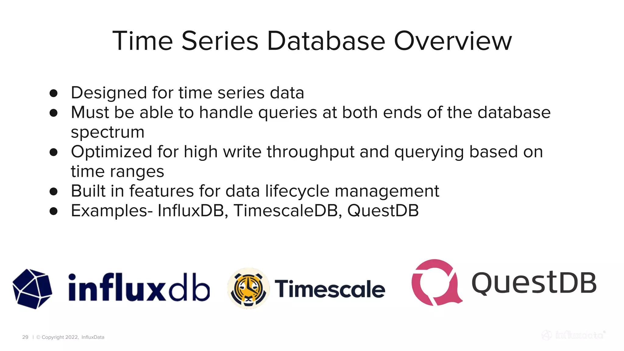 | © Copyright 2022, InﬂuxData
Time Series Database Overview
29
● Designed for time series data
● Must be able to handle queries at both ends of the database
spectrum
● Optimized for high write throughput and querying based on
time ranges
● Built in features for data lifecycle management
● Examples- InﬂuxDB, TimescaleDB, QuestDB
 