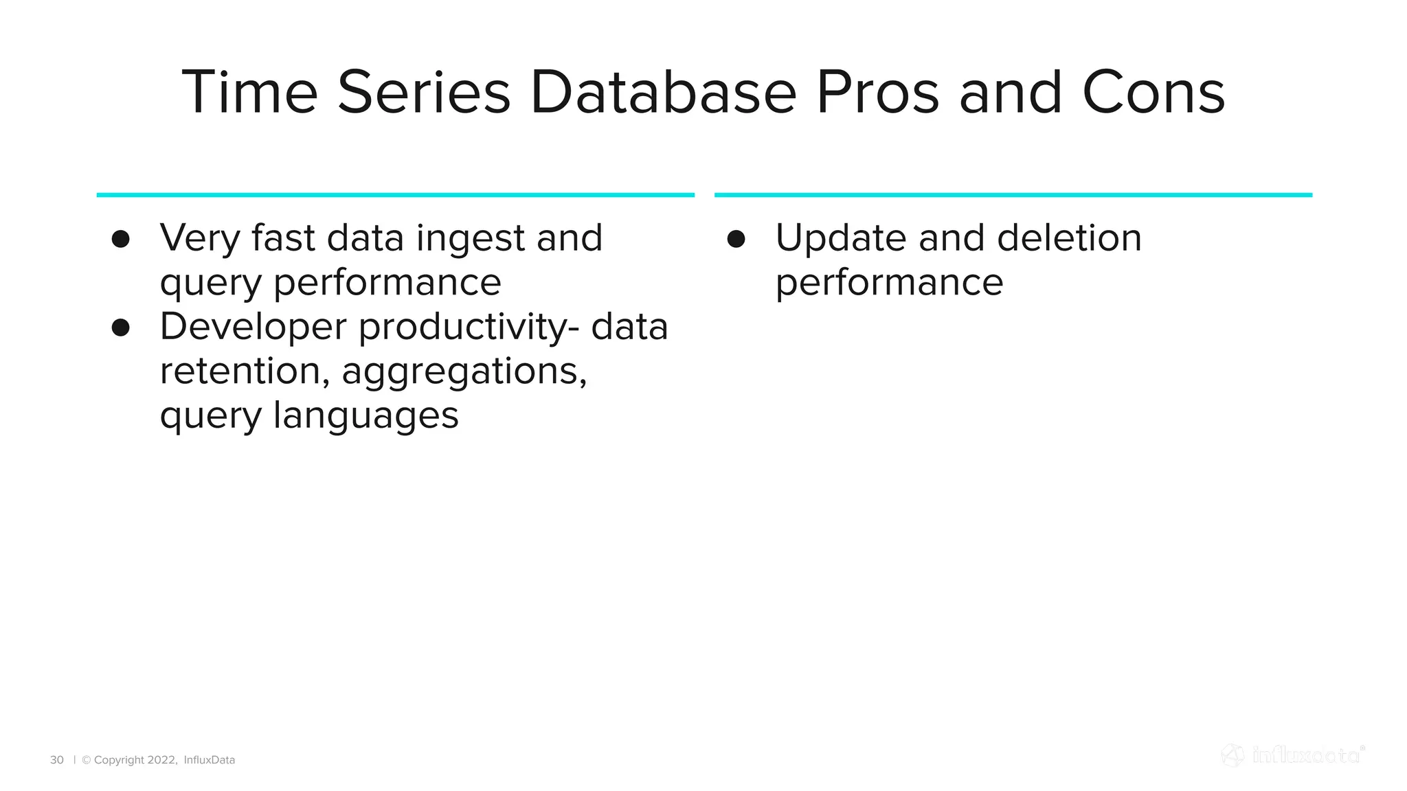 | © Copyright 2022, InﬂuxData
Time Series Database Pros and Cons
30
● Very fast data ingest and
query performance
● Developer productivity- data
retention, aggregations,
query languages
● Update and deletion
performance
 