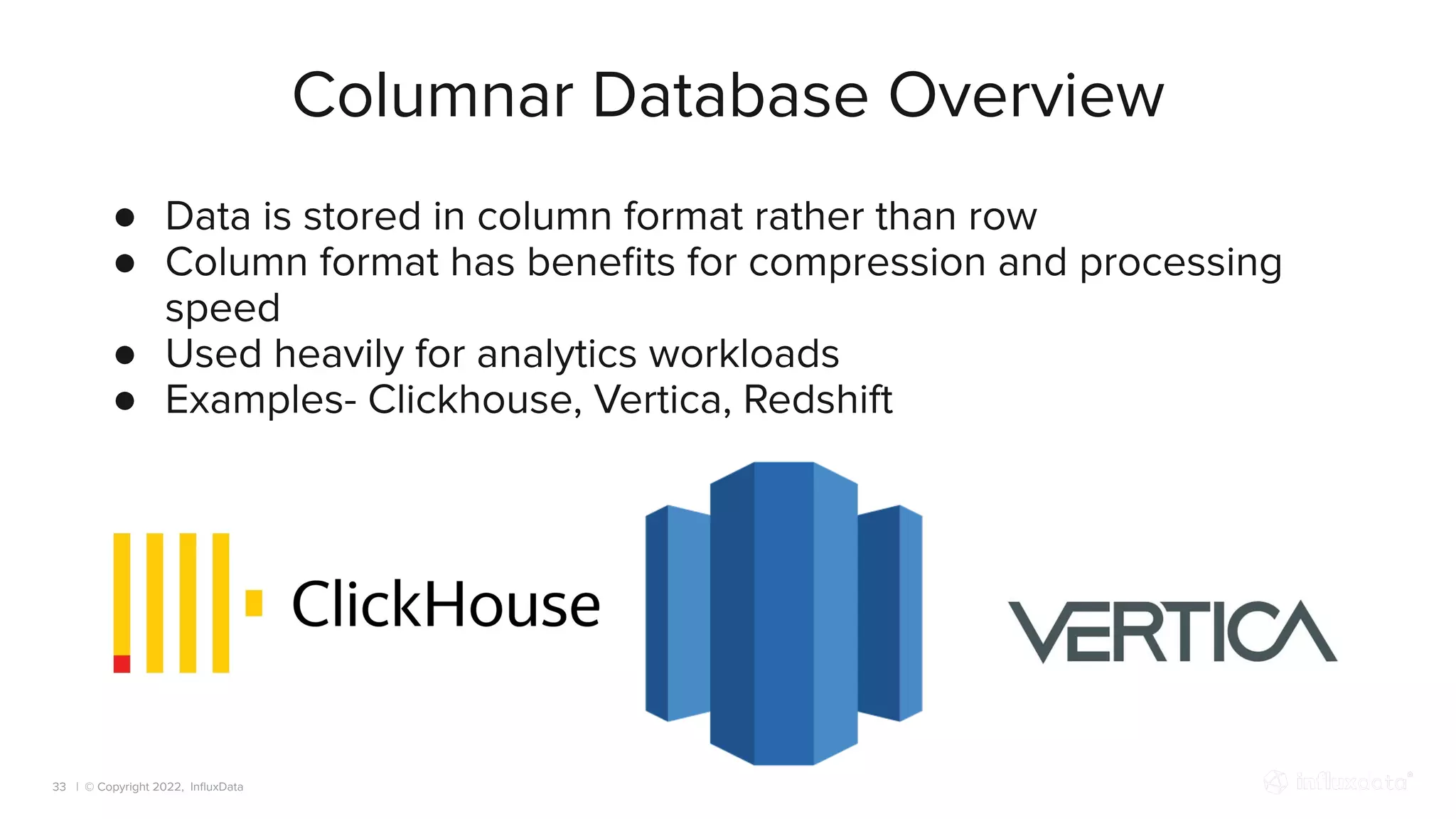 | © Copyright 2022, InﬂuxData
Columnar Database Overview
33
● Data is stored in column format rather than row
● Column format has beneﬁts for compression and processing
speed
● Used heavily for analytics workloads
● Examples- Clickhouse, Vertica, Redshift
 