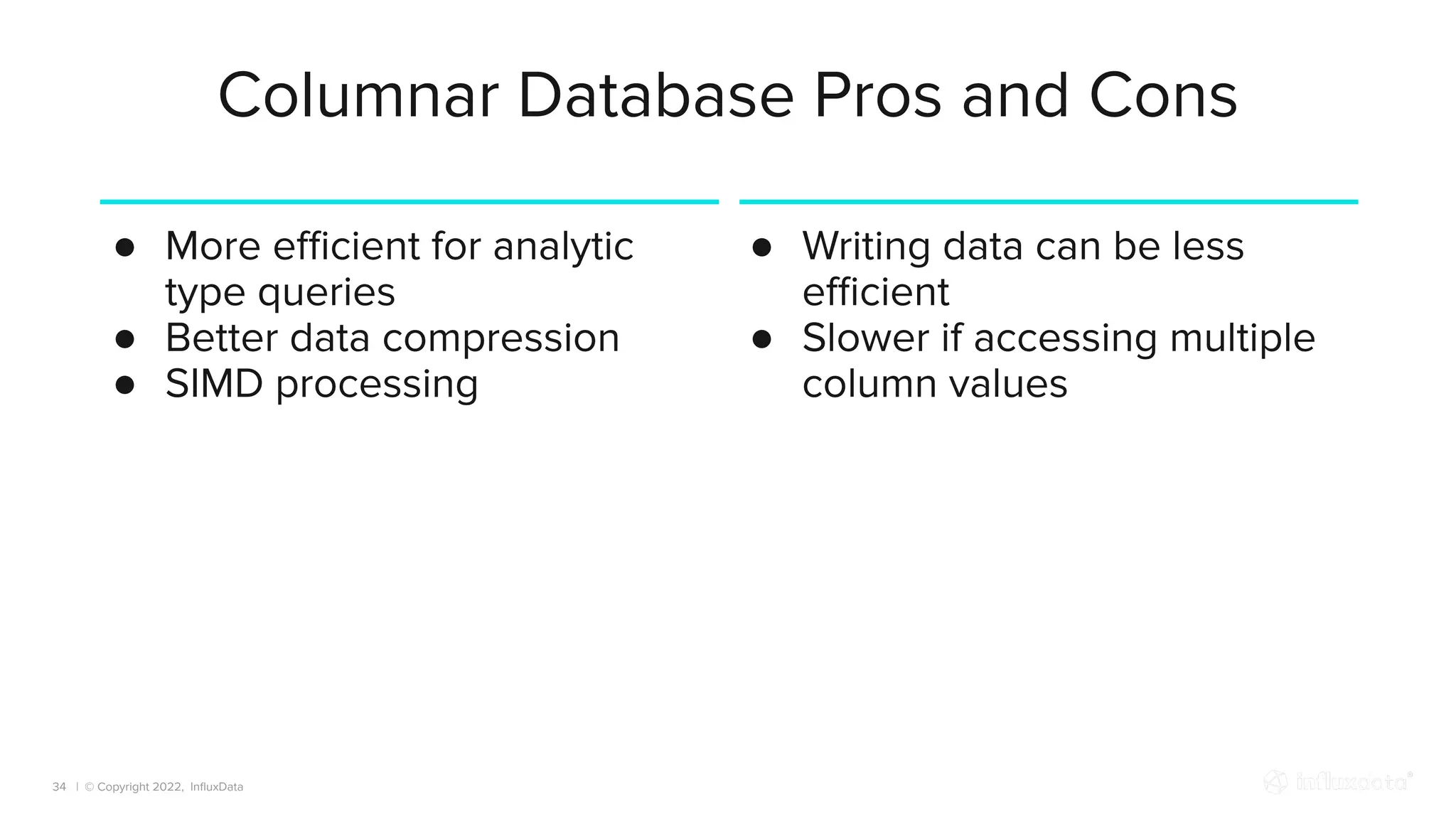 | © Copyright 2022, InﬂuxData
Columnar Database Pros and Cons
34
● More eﬃcient for analytic
type queries
● Better data compression
● SIMD processing
● Writing data can be less
eﬃcient
● Slower if accessing multiple
column values
 