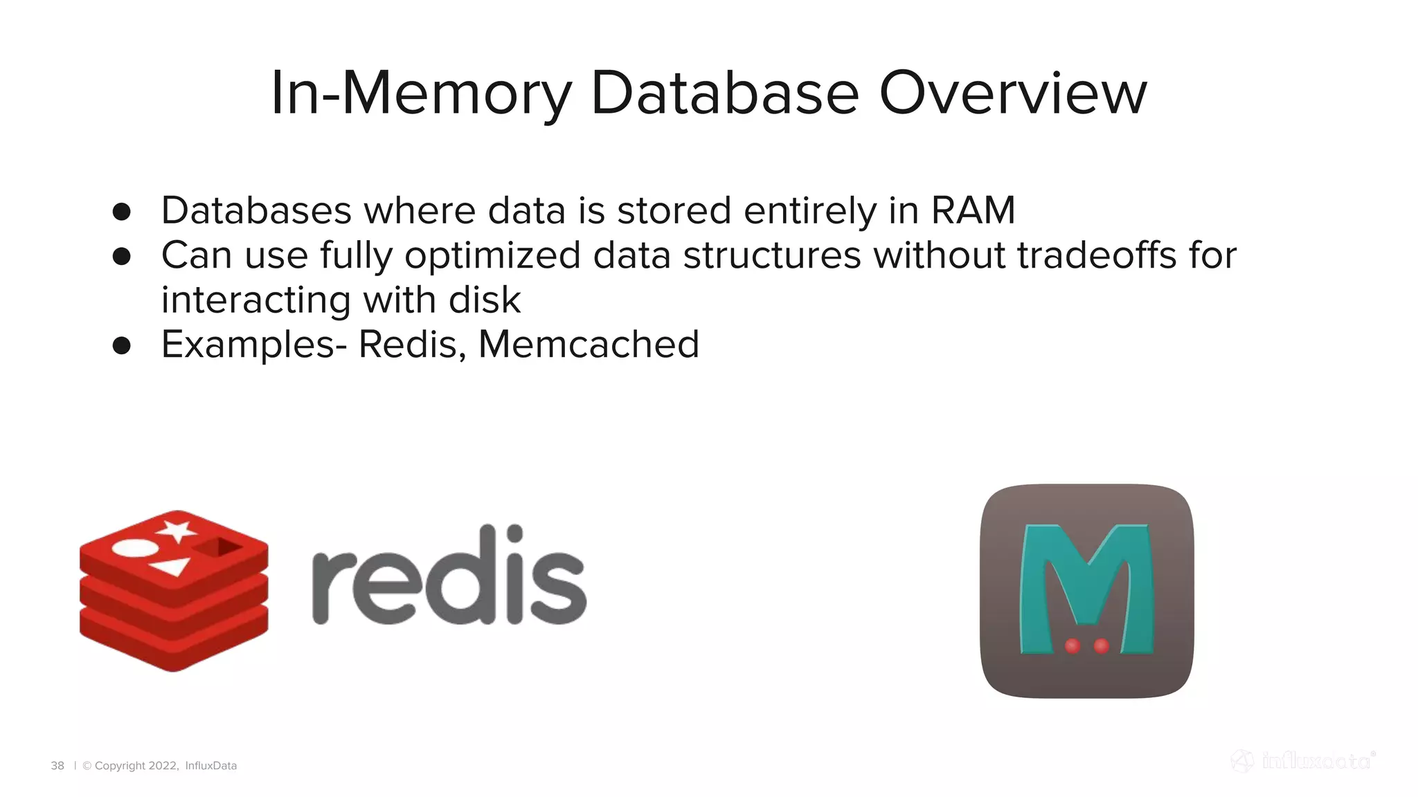 | © Copyright 2022, InﬂuxData
In-Memory Database Overview
38
● Databases where data is stored entirely in RAM
● Can use fully optimized data structures without tradeoﬀs for
interacting with disk
● Examples- Redis, Memcached
 