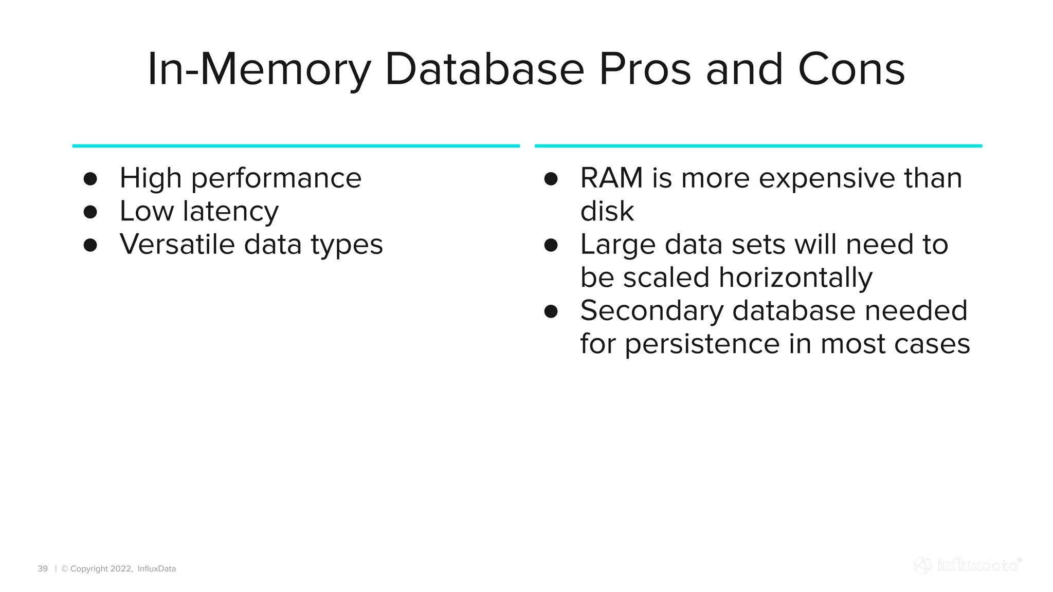 | © Copyright 2022, InﬂuxData
In-Memory Database Pros and Cons
39
● High performance
● Low latency
● Versatile data types
● RAM is more expensive than
disk
● Large data sets will need to
be scaled horizontally
● Secondary database needed
for persistence in most cases
 