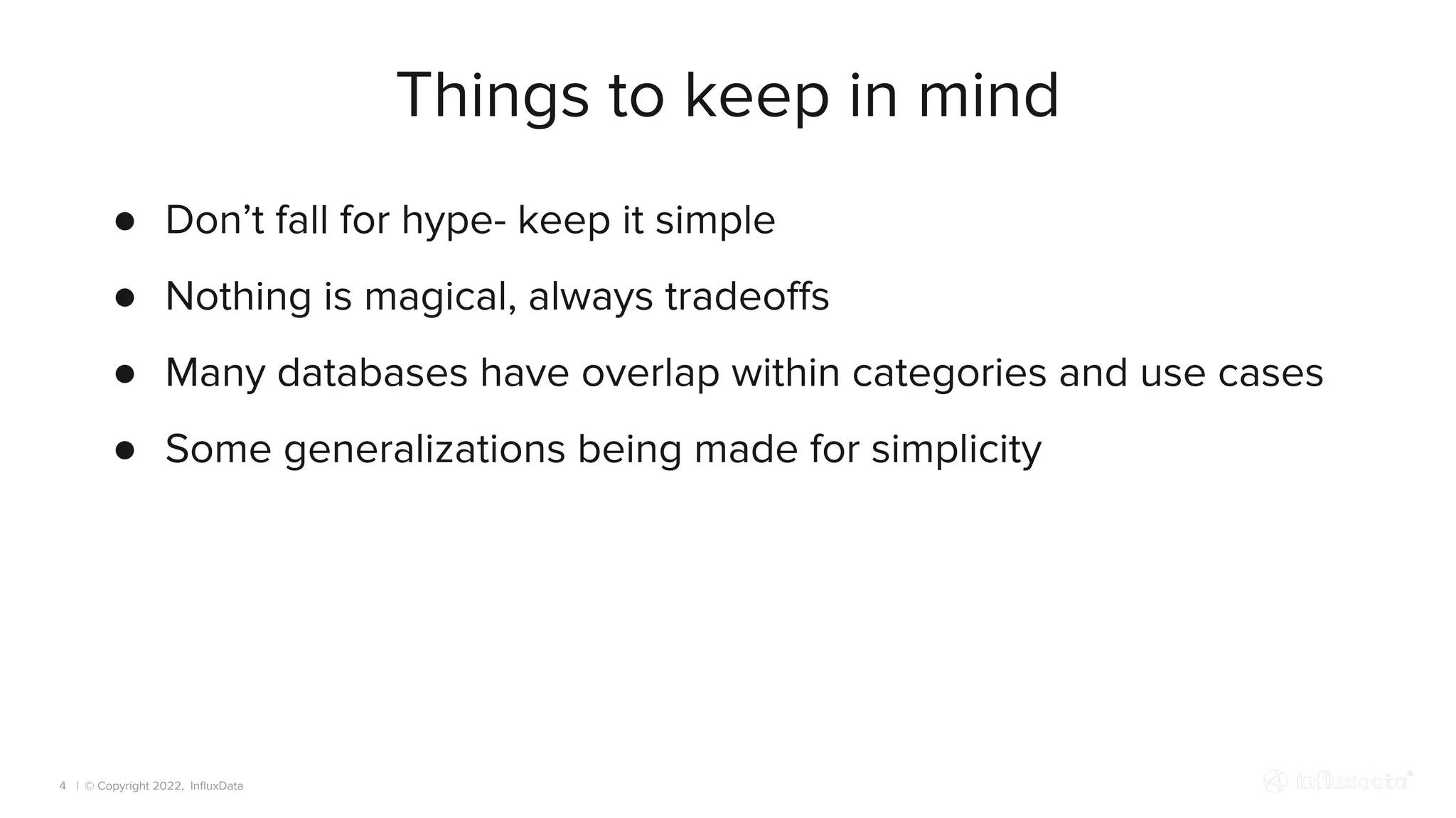 | © Copyright 2022, InﬂuxData
Things to keep in mind
4
● Don’t fall for hype- keep it simple
● Nothing is magical, always tradeoﬀs
● Many databases have overlap within categories and use cases
● Some generalizations being made for simplicity
 