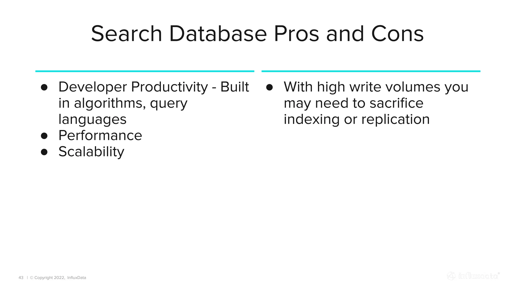 | © Copyright 2022, InﬂuxData
Search Database Pros and Cons
43
● Developer Productivity - Built
in algorithms, query
languages
● Performance
● Scalability
● With high write volumes you
may need to sacriﬁce
indexing or replication
 