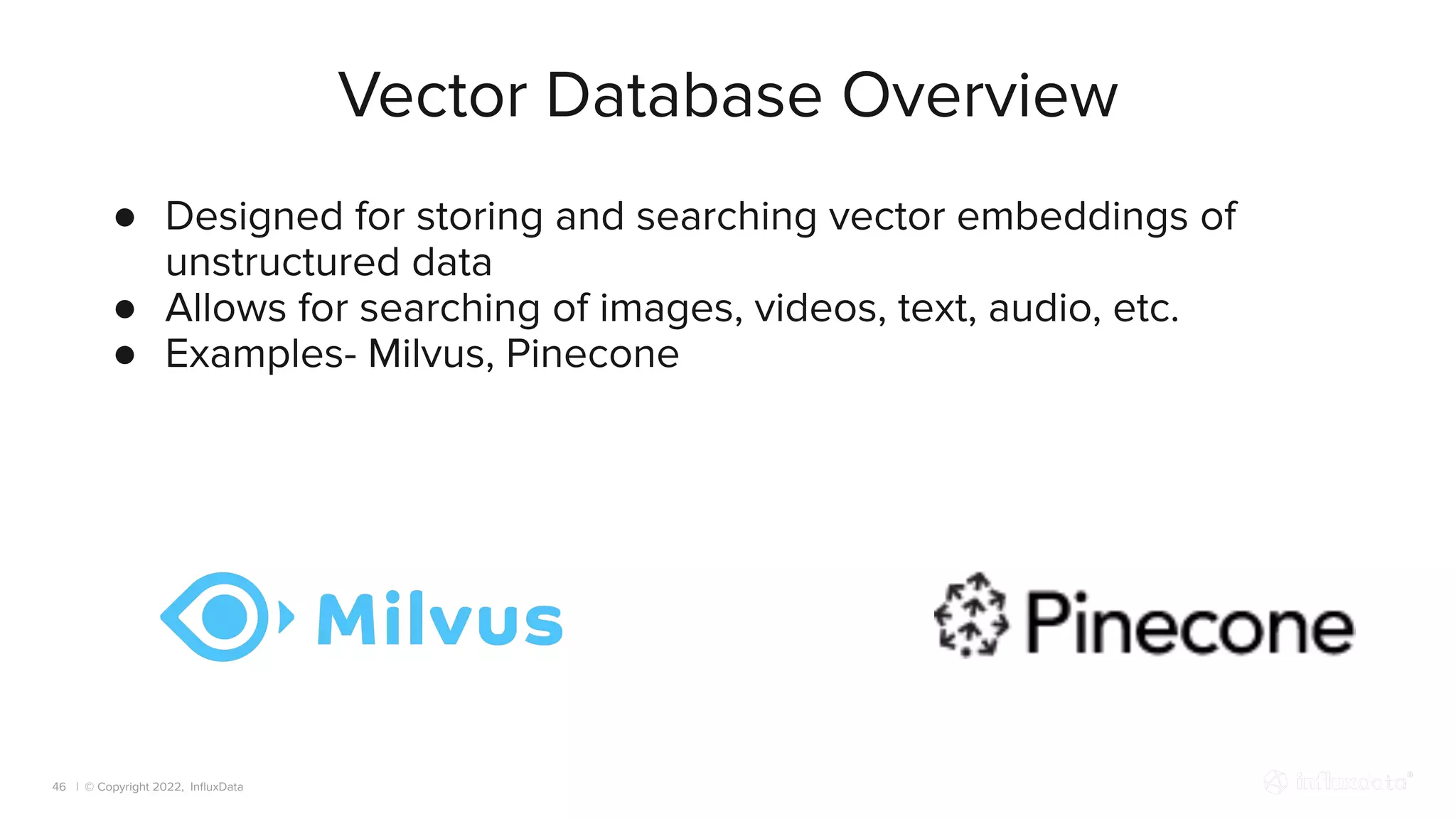 | © Copyright 2022, InﬂuxData
Vector Database Overview
46
● Designed for storing and searching vector embeddings of
unstructured data
● Allows for searching of images, videos, text, audio, etc.
● Examples- Milvus, Pinecone
 