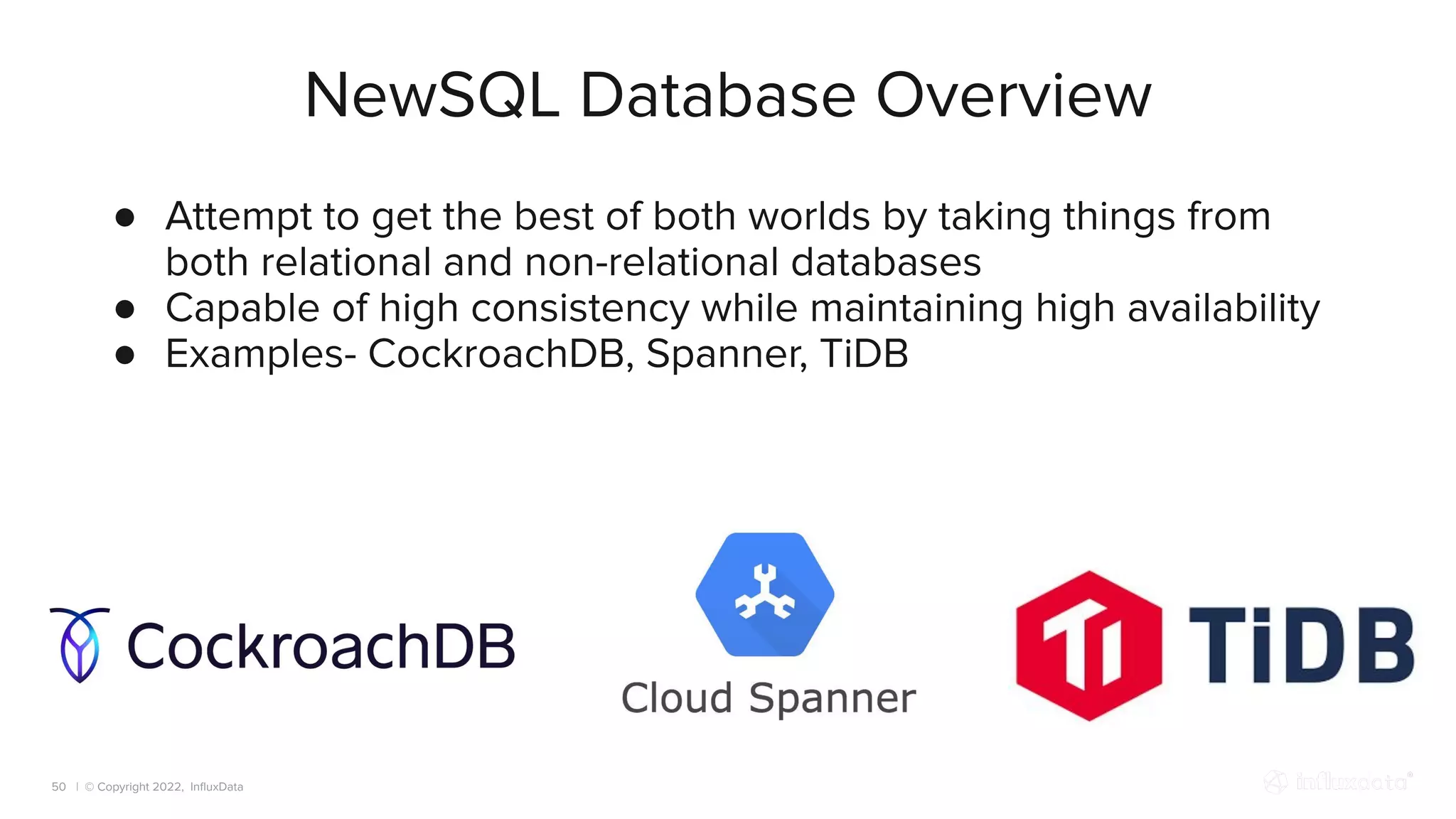 | © Copyright 2022, InﬂuxData
NewSQL Database Overview
50
● Attempt to get the best of both worlds by taking things from
both relational and non-relational databases
● Capable of high consistency while maintaining high availability
● Examples- CockroachDB, Spanner, TiDB
 