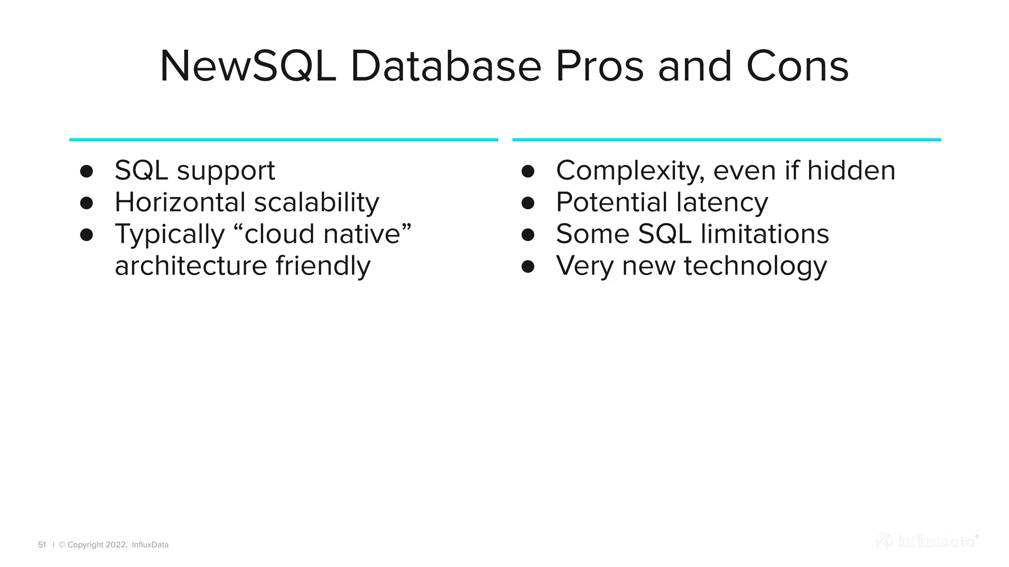 | © Copyright 2022, InﬂuxData
NewSQL Database Pros and Cons
51
● SQL support
● Horizontal scalability
● Typically “cloud native”
architecture friendly
● Complexity, even if hidden
● Potential latency
● Some SQL limitations
● Very new technology
 