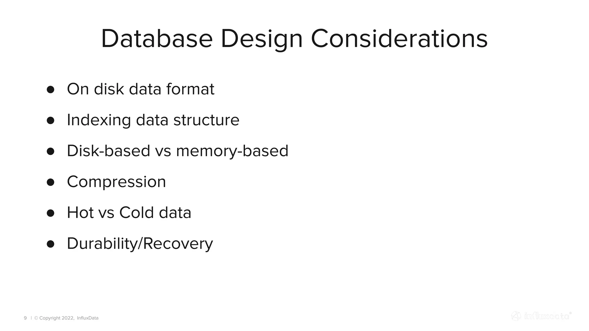 | © Copyright 2022, InﬂuxData
Database Design Considerations
9
● On disk data format
● Indexing data structure
● Disk-based vs memory-based
● Compression
● Hot vs Cold data
● Durability/Recovery
 