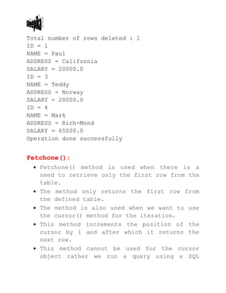 Total number of rows deleted : 1
ID = 1
NAME = Paul
ADDRESS = California
SALARY = 20000.0
ID = 3
NAME = Teddy
ADDRESS = Norway
SALARY = 20000.0
ID = 4
NAME = Mark
ADDRESS = Rich-Mond
SALARY = 65000.0
Operation done successfully
Fetchone():
 Fetchone() method is used when there is a
need to retrieve only the first row from the
table.
 The method only returns the first row from
the defined table.
 The method is also used when we want to use
the cursor() method for the iteration.
 This method increments the position of the
cursor by 1 and after which it returns the
next row.
 This method cannot be used for the cursor
object rather we run a query using a SQL
 
