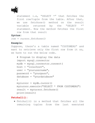 statement i.e, “SELECT *” that fetches the
first row/tuple from the table. After that,
we use fetchone() method on the result
variable returned by the “SELECT *”
statement. Now the method fetches the first
row from that result
Syntax:
row = cursor.fetchone()
Example:
Suppose, there’s a table named “CUSTOMERS” and
want to retrieve only the first row from it so,
we have to run the below code.
# Program to display the data
import mysql.connector
mydb = mysql.connector.connect(
host = "localhost",
user = "yourusername",
password = "yourpass",
database = "yourdatabase"
)
mycursor = mydb.cursor()
mycursor.execute("SELECT * FROM CUSTOMERS")
result = mycursor.fetchone()
print(result)
Fetchall():
 Fetchall() is a method that fetches all the
remaining tuples from the last executed
 