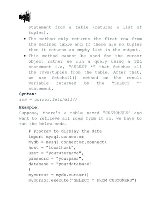 statement from a table (returns a list of
tuples).
 The method only returns the first row from
the defined table and If there are no tuples
then it returns an empty list in the output.
 This method cannot be used for the cursor
object rather we run a query using a SQL
statement i.e, “SELECT *” that fetches all
the rows/tuples from the table. After that,
we use fetchall() method on the result
variable returned by the “SELECT *”
statement.
Syntax:
row = cursor.fetchall()
Example:
Suppose, there’s a table named “CUSTOMERS” and
want to retrieve all rows from it so, we have to
run the below code.
# Program to display the data
import mysql.connector
mydb = mysql.connector.connect(
host = "localhost",
user = "yourusername",
password = "yourpass",
database = "yourdatabase"
)
mycursor = mydb.cursor()
mycursor.execute("SELECT * FROM CUSTOMERS")
 