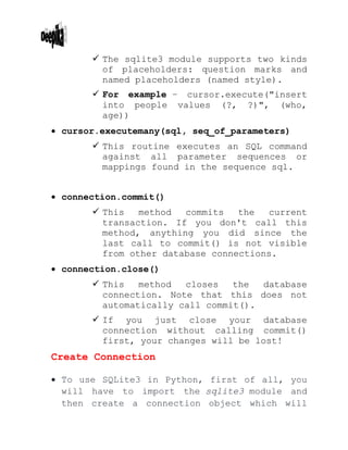  The sqlite3 module supports two kinds
of placeholders: question marks and
named placeholders (named style).
 For example − cursor.execute("insert
into people values (?, ?)", (who,
age))
 cursor.executemany(sql, seq_of_parameters)
 This routine executes an SQL command
against all parameter sequences or
mappings found in the sequence sql.
 connection.commit()
 This method commits the current
transaction. If you don't call this
method, anything you did since the
last call to commit() is not visible
from other database connections.
 connection.close()
 This method closes the database
connection. Note that this does not
automatically call commit().
 If you just close your database
connection without calling commit()
first, your changes will be lost!
Create Connection
 To use SQLite3 in Python, first of all, you
will have to import the sqlite3 module and
then create a connection object which will
 