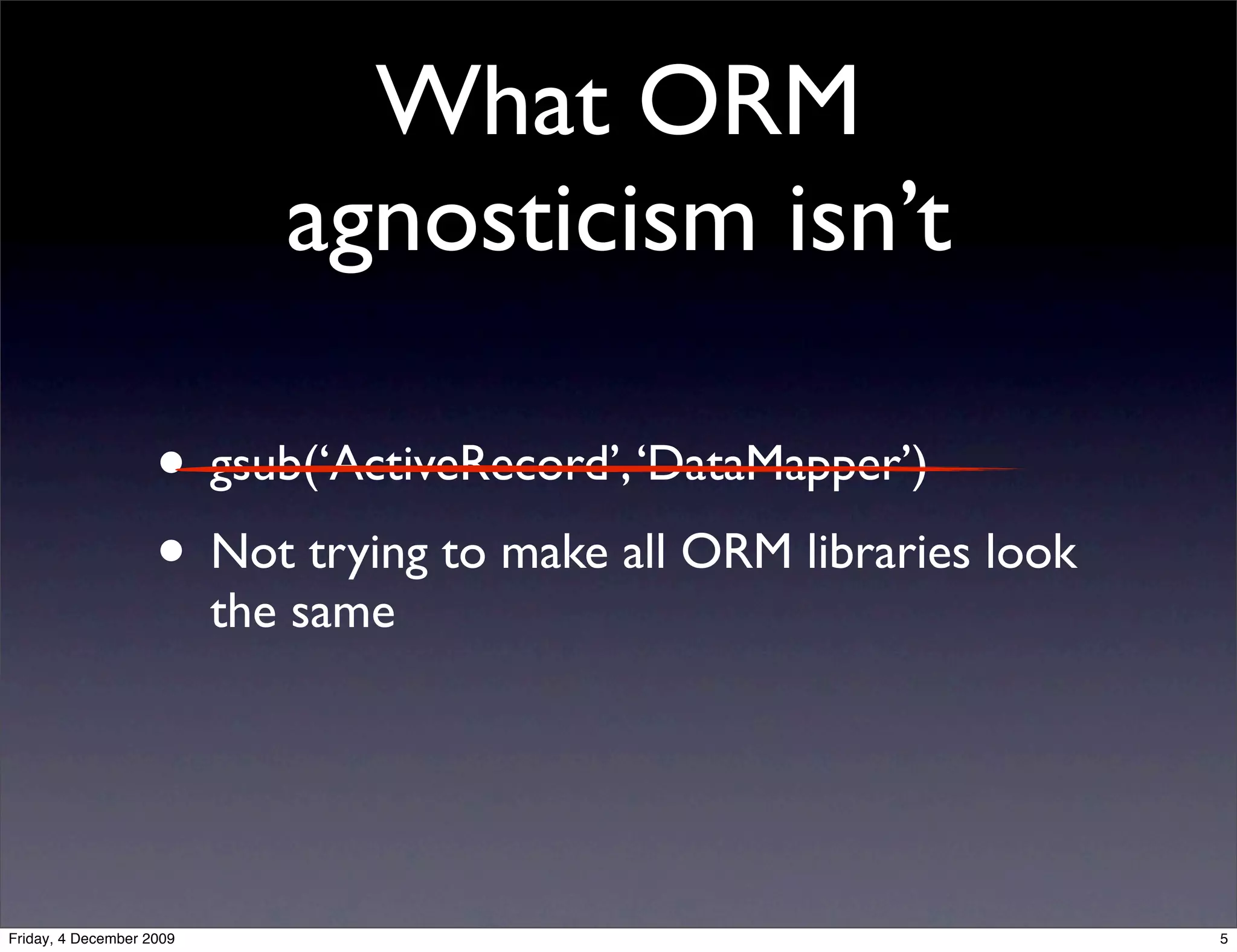 What ORM
                             agnosticism isn’t

                    • gsub(‘ActiveRecord’, ‘DataMapper’)
                    • Not trying to make all ORM libraries look
                          the same




Friday, 4 December 2009                                           5
 